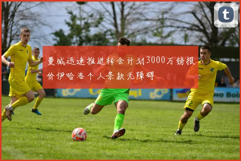 曼城迅速推进转会计划3000万镑报价伊哈洛个人条款无障碍