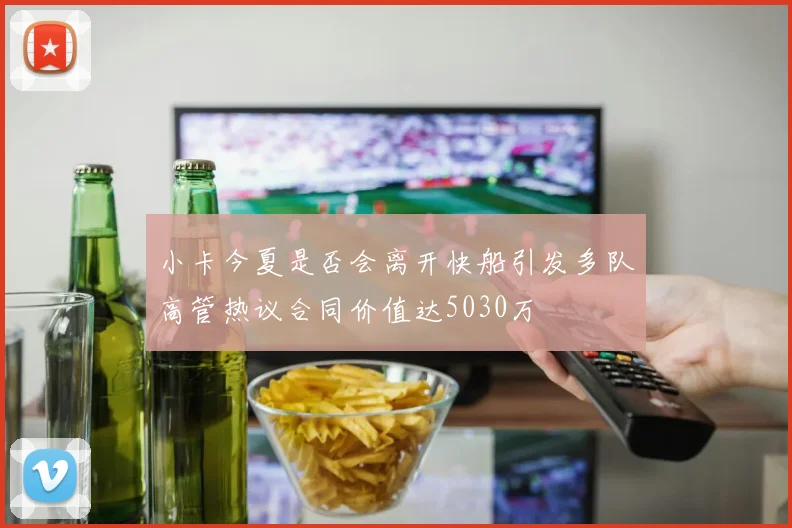 小卡今夏是否会离开快船引发多队高管热议合同价值达5030万