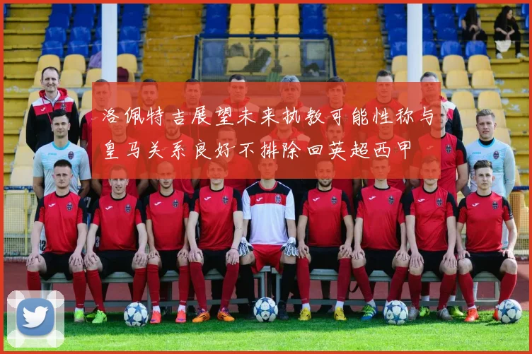 洛佩特吉展望未来执教可能性称与皇马关系良好不排除回英超西甲