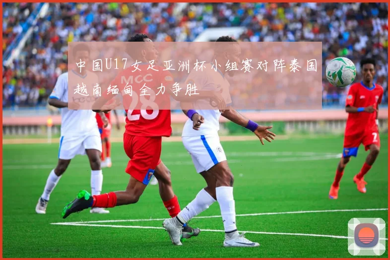 中国U17女足亚洲杯小组赛对阵泰国越南缅甸全力争胜