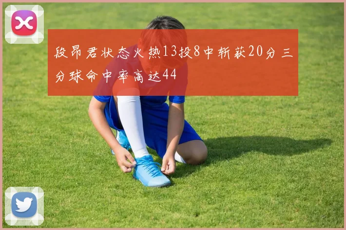 段昂君状态火热13投8中斩获20分三分球命中率高达44