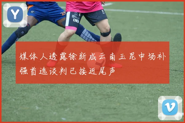 媒体人透露徐新成云南玉昆中场补强首选谈判已接近尾声