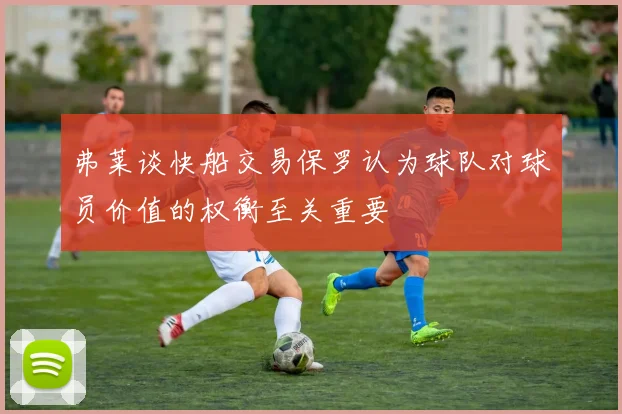 弗莱谈快船交易保罗认为球队对球员价值的权衡至关重要