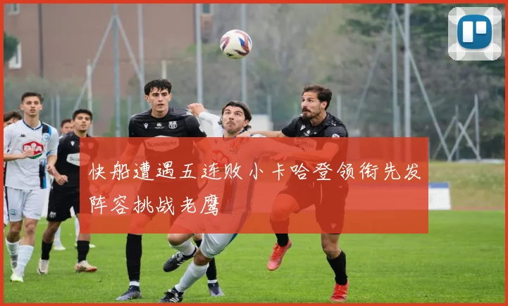 快船遭遇五连败小卡哈登领衔先发阵容挑战老鹰