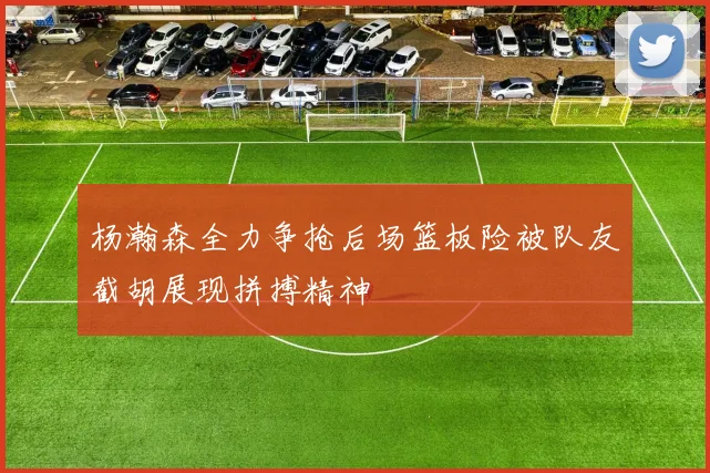 杨瀚森全力争抢后场篮板险被队友截胡展现拼搏精神