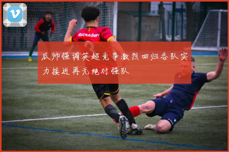 瓜帅强调英超竞争激烈回归各队实力接近再无绝对强队