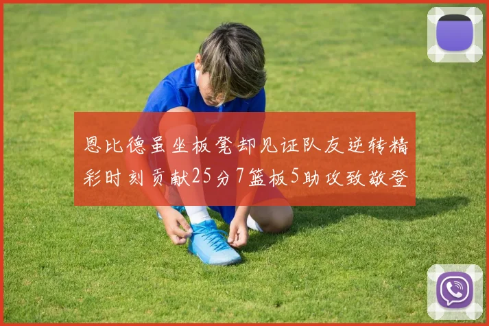 恩比德虽坐板凳却见证队友逆转精彩时刻贡献25分7篮板5助攻致敬登哥