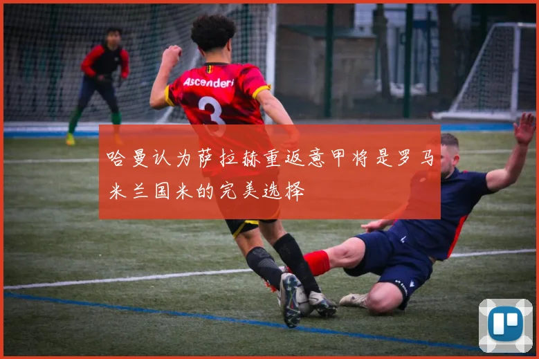 哈曼认为萨拉赫重返意甲将是罗马米兰国米的完美选择