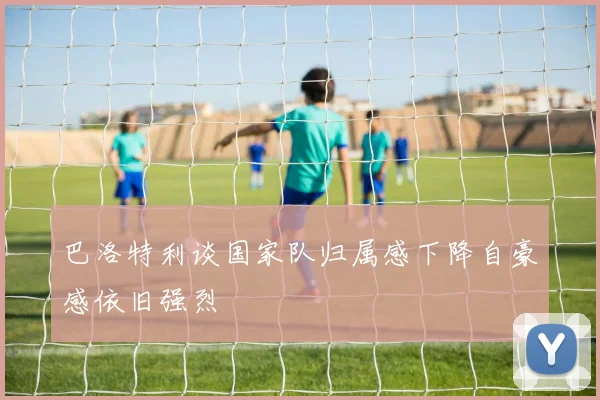 巴洛特利谈国家队归属感下降自豪感依旧强烈