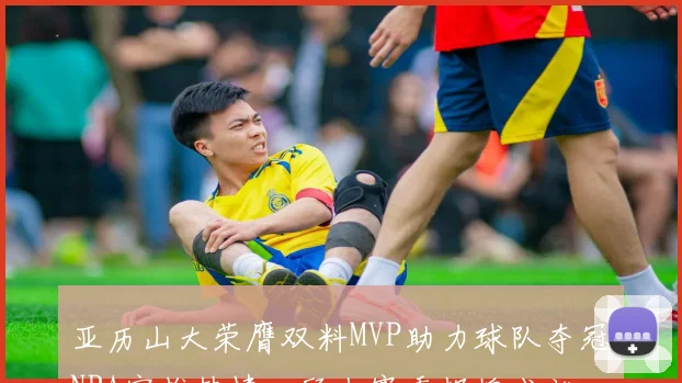 亚历山大荣膺双料MVP助力球队夺冠NBA官推热情回顾上赛季辉煌成就