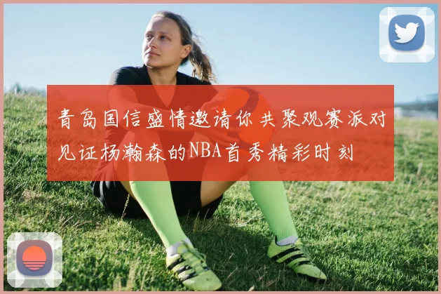 青岛国信盛情邀请你共聚观赛派对见证杨瀚森的NBA首秀精彩时刻