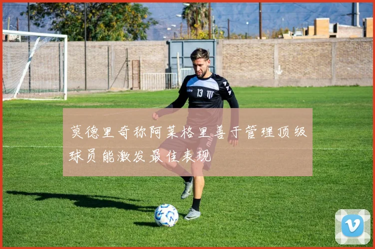 莫德里奇称阿莱格里善于管理顶级球员能激发最佳表现