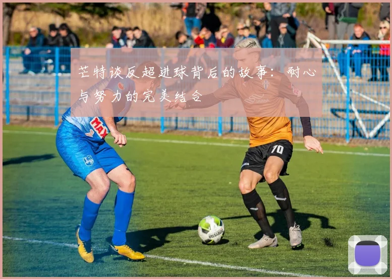 芒特谈反超进球背后的故事：耐心与努力的完美结合
