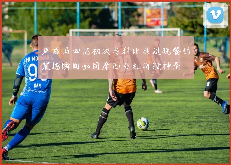 库兹马回忆初次与科比共进晚餐的震撼瞬间如同摩西分红海般神圣