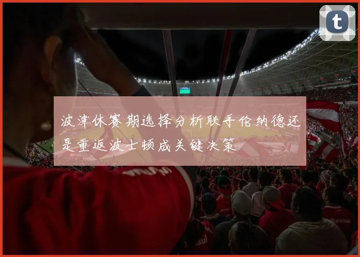 波津休赛期选择分析联手伦纳德还是重返波士顿成关键决策