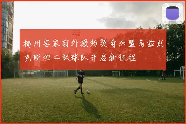梅州客家前外援约契奇加盟乌兹别克斯坦二级球队开启新征程