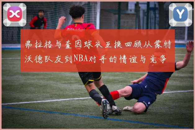 弗拉格与奎因球衣互换回顾从蒙特沃德队友到NBA对手的情谊与竞争