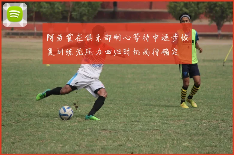 阿劳霍在俱乐部耐心等待中逐步恢复训练无压力回归时机尚待确定
