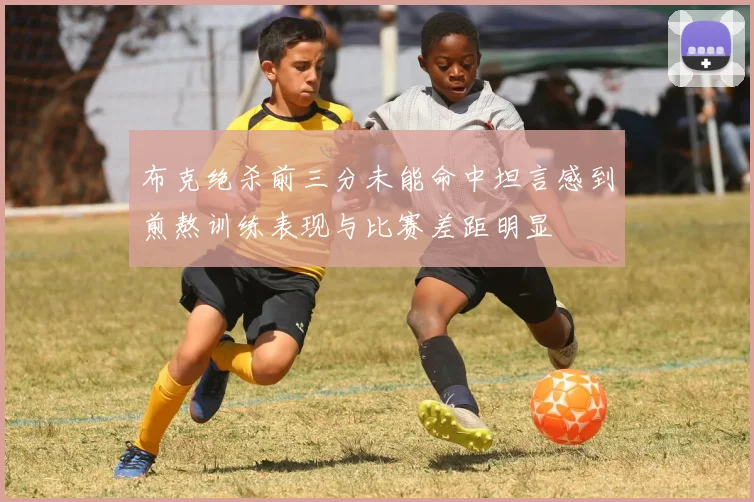 布克绝杀前三分未能命中坦言感到煎熬训练表现与比赛差距明显