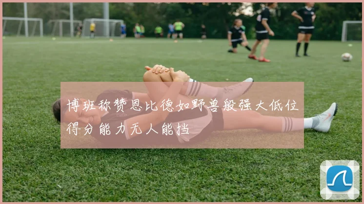 博班称赞恩比德如野兽般强大低位得分能力无人能挡