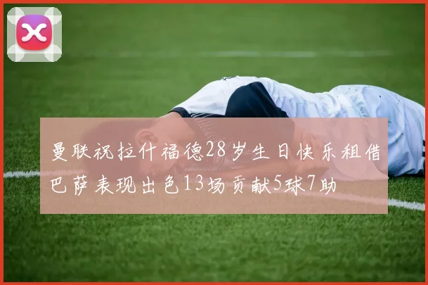 曼联祝拉什福德28岁生日快乐租借巴萨表现出色13场贡献5球7助