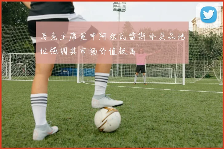 马竞主席重申阿尔瓦雷斯非卖品地位强调其市场价值极高