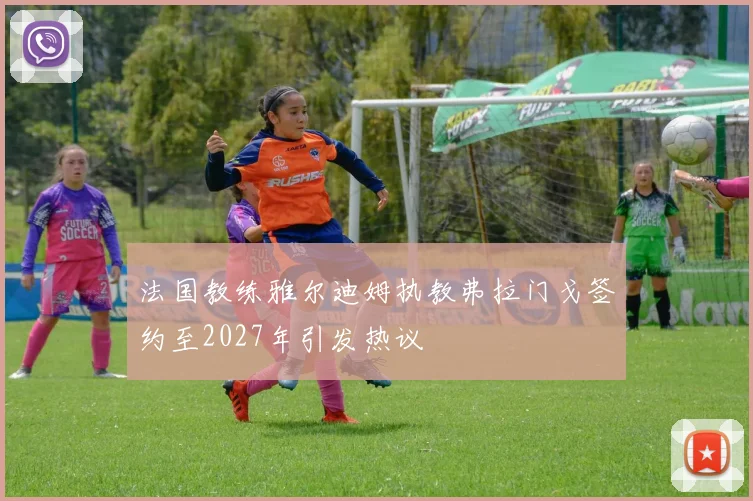 法国教练雅尔迪姆执教弗拉门戈签约至2027年引发热议
