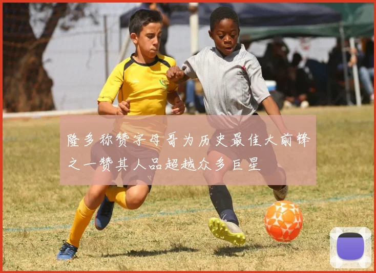 隆多称赞字母哥为历史最佳大前锋之一赞其人品超越众多巨星