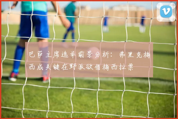 巴萨主席选举前景分析：弗里克梅西成关键在野派欲借梅西拉票