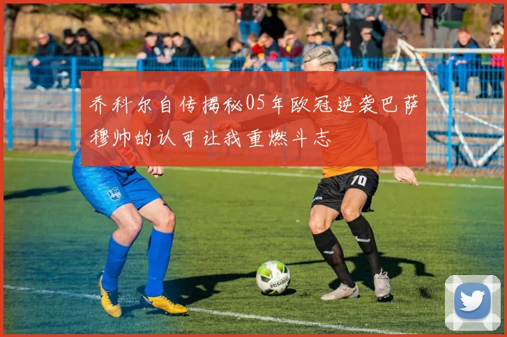 乔科尔自传揭秘05年欧冠逆袭巴萨穆帅的认可让我重燃斗志