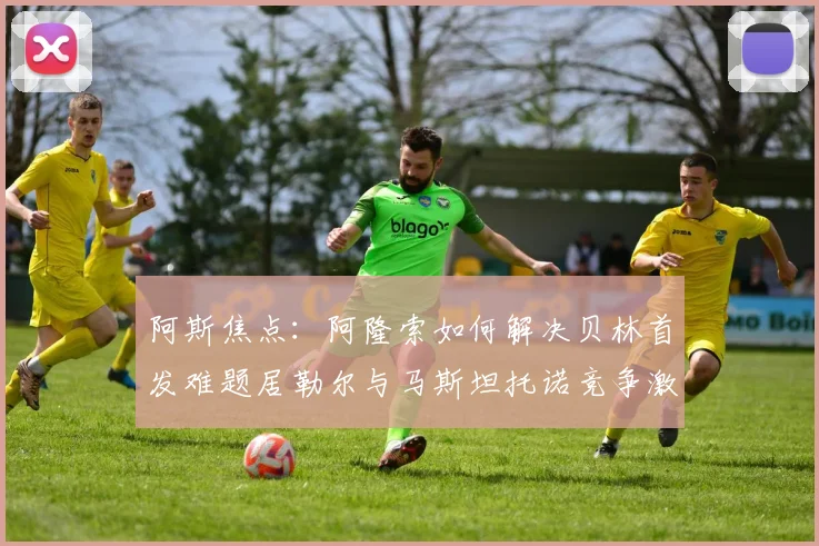 阿斯焦点：阿隆索如何解决贝林首发难题居勒尔与马斯坦托诺竞争激烈