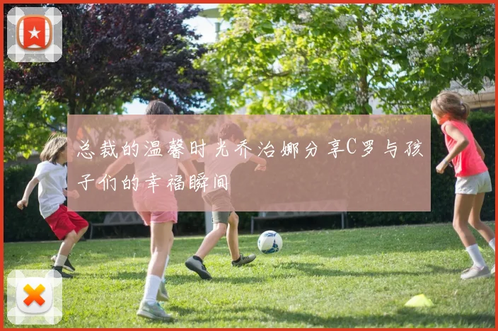 总裁的温馨时光乔治娜分享C罗与孩子们的幸福瞬间
