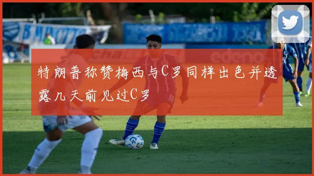 特朗普称赞梅西与C罗同样出色并透露几天前见过C罗