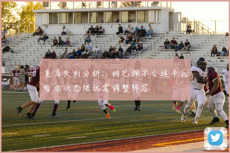 皇马失利分析：姆巴佩不合适卡瓦哈尔状态堪忧需调整阵容