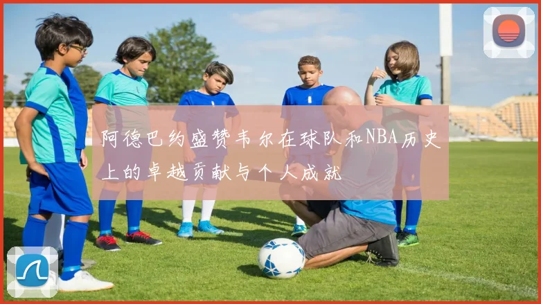 阿德巴约盛赞韦尔在球队和NBA历史上的卓越贡献与个人成就