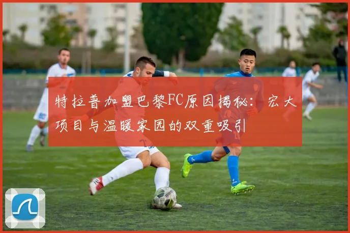 特拉普加盟巴黎FC原因揭秘：宏大项目与温暖家园的双重吸引