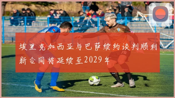 埃里克加西亚与巴萨续约谈判顺利新合同将延续至2029年