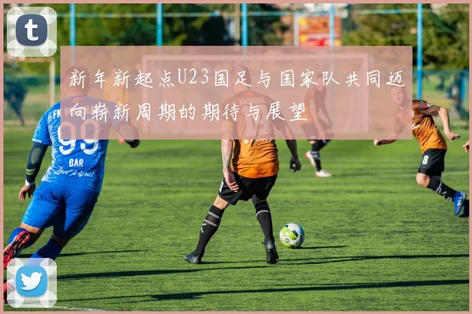 新年新起点U23国足与国家队共同迈向崭新周期的期待与展望
