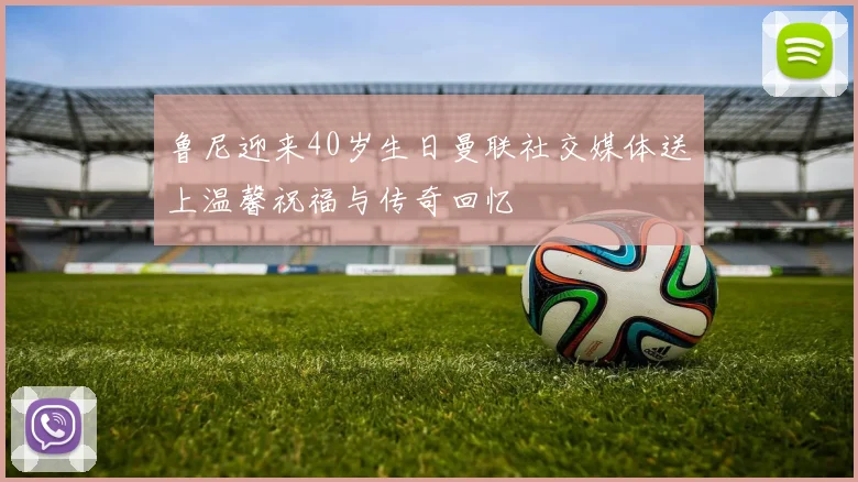 鲁尼迎来40岁生日曼联社交媒体送上温馨祝福与传奇回忆