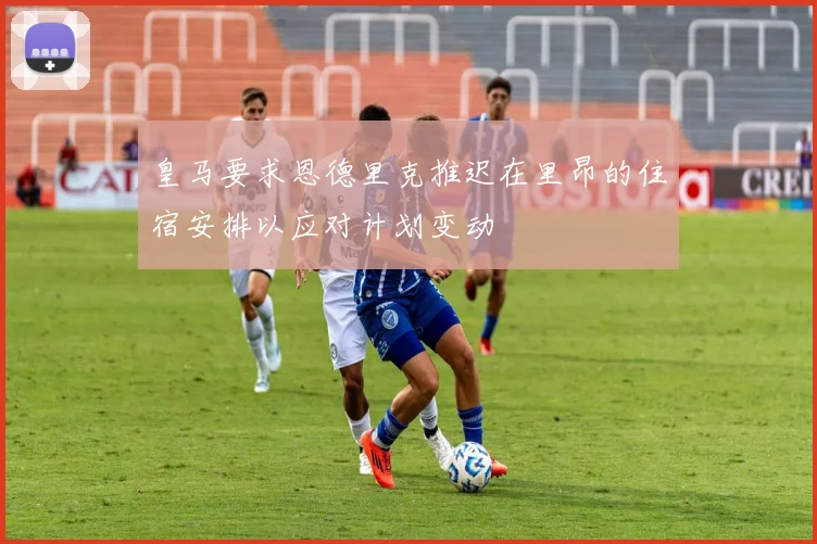 皇马要求恩德里克推迟在里昂的住宿安排以应对计划变动