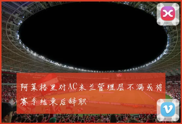 阿莱格里对AC米兰管理层不满或将赛季结束后辞职